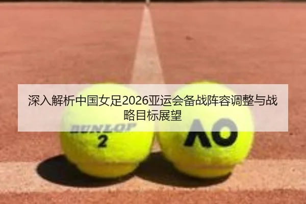 深入解析中国女足2026亚运会备战阵容调整与战略目标展望